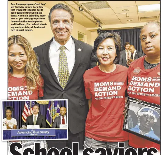  ??  ?? Gov. Cuomo proposes “red flag” law Tuesday in New York City that would let teachers act to keep guns from troubled students. Cuomo is joined by members of gun safety group Moms Demand Action (main photo) and Parkland, Fla., school shooting survivor...