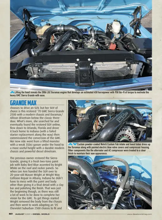  ??  ?? Lifting the hood reveals the 2006 LBZ Duramax engine that develops an estimated 450 horsepower with 950 lbs-ft of torque to motivate the heavy GMC Sierra Grande with ease.
Custom powder-coated Wehrli Custom Fab intake and boost tubes dress up the Duramax along with painted electric blue valve covers and compressor housing. Other components like the alternator and AC compressor were treated to a clear finish to maintain their new appearance.