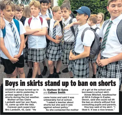  ??  ?? DOZENS of boys turned up to school in skirts yesterday, in protest against a ban on shorts during the hot weather.
Mother-of-two Claire Lambeth said her son Ryan, 15, came up with the idea.
Caravan park supervisor Mrs Lambeth, 43, said: “He of a girl...