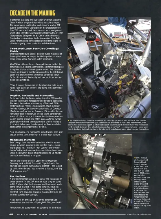  ??  ?? The cockpit leaves very little to the imaginatio­n. If a switch, gauge, pedal or lever is found in here, it serves a purpose. Innovative Safety Products (ISP) custom built the driver’s seat to Dave’s body measuremen­ts, and it features head and lumbar support, an offset head support, shoulder supports and extra foam. When he’s buckled in with his HANS device on, Dave refers to this sacred place as his “hole”—i.e., his comfort zone—where tunnel vision is developed (he literally can’t see to the left or right), butterflie­s and nerves take a hike, and it’s show time.  With a massive set of custom-built Dynomite Diesel Products injectors to feed, dual 13mm stroker CP3S (also from DDP) are relied upon. A D&J Precision Machine billetalum­inum timing gear housing provides for both CP3S to be gear-driven and even has provisions to add a third pump in the future. The trick front cover also accommodat­es the
700 gph Waterman fuel pump that’s used to supply the CP3S, as well as the Aviaid oil pump for the dry sump system.