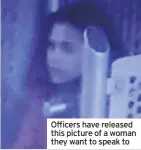  ??  ?? Officers have released this picture of a woman they want to speak to