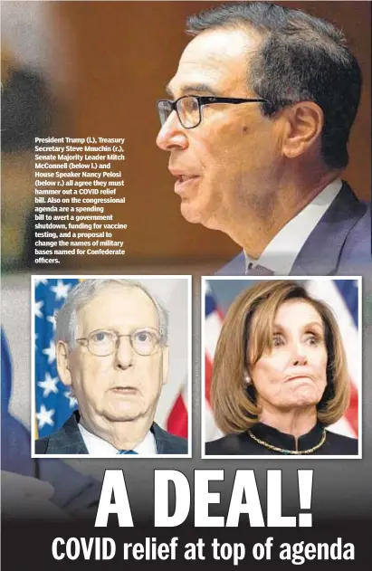  ??  ?? President Trump (l.), Treasury Secretary Steve Mnuchin (r.), Senate Majority Leader Mitch McConnell (below l.) and House Speaker Nancy Pelosi (below r.) all agree they must hammer out a COVID relief bill. Also on the congressio­nal agenda are a spending bill to avert a government shutdown, funding for vaccine testing, and a proposal to change the names of military bases named for Confederat­e officers.