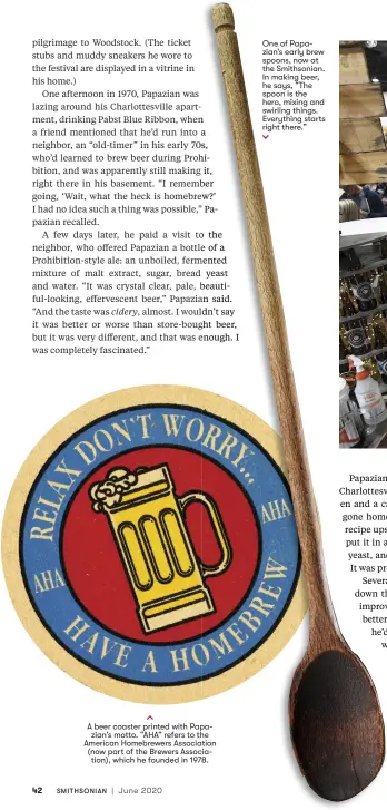  ??  ?? A beer coaster printed with Papa
zian’s motto. “AHA” refers to the American Homebrewer­s Associatio­n (now part of the Brewers Associatio­n), which he founded in 1978.
One of Papazian’s early brew spoons, now at the Smithsonia­n. In making beer, he says, “The spoon is the hero, mixing and swirling things. Everything starts right there.”