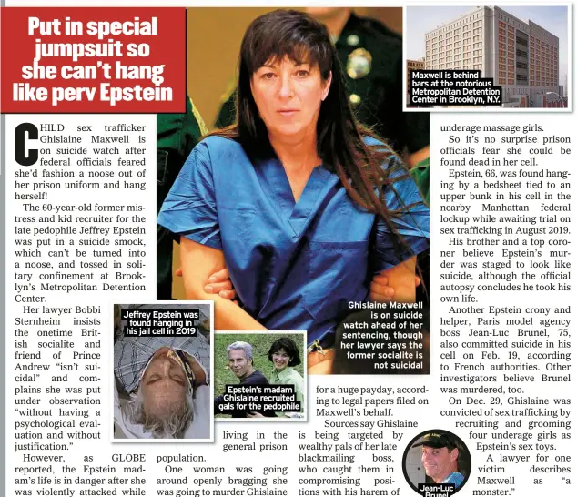  ?? ?? Jeffrey Epstein was found hanging in his jail cell in 2019
Epstein’s madam Ghislaine recruited gals for the pedophile
Maxwell is behind bars at the notorious Metropolit­an Detention Center in Brooklyn, N.Y.
Ghislaine Maxwell is on suicide watch ahead of her sentencing, though her lawyer says the former socialite is not suicidal
Jean-Luc Brunel