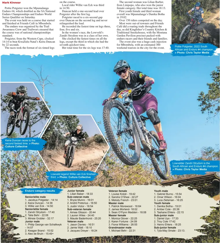  ?? > Photo:
Culture Collective > Photo: Culture Collective > Photo: Chris Taylor Media > Photo: Chris Taylor Media ?? Keira Duncan races to the second fastest time. Lowveld legend Willie van Eck finished third. Pottie Potgieter, 2022 South African and Enduro #4 champion. Lowvelder Zandri Strydom is the
South African and Enduro #4 champion.