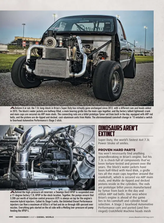  ??  ?? Believe it or not, the 7.3L long-block in Brian’s Super Duty has virtually gone unchanged since 2012, with a different cam and heads added in 2015. The block’s water jackets are halfway filled, a main bearing girdle ties the main caps together, and the factory (albeit lightened) crank and main caps are secured via ARP main studs. The connecting rods are a billet prototype Tymar set from back in the day, equipped with ARP rod bolts, and the pistons are de-lipped and decked, cast-aluminum units from Mahle. The aforementi­oned camshaft change in ‘15 entailed a switch to Gearhead Automotive Performanc­e’s Stage 2 stick.
Behind the high-pressure oil reservoir, a Swamps Gen3 HPOP is suspended over a 17-degree factory 7.3L HPOP in the stock location. Together, the pumps ensure that 3,200-psi worth of injection control pressure (ICP) is always on tap for the engine’s massive hybrid injectors. Called its Stage 5 units, the Unlimited Diesel Performanc­e injectors can flow a maximum of 455cc’s of fuel and do so through 400-percent over nozzles. Everything gets started on the oil side with a Melling low-pressure oil pump feeding the HPOP’S.