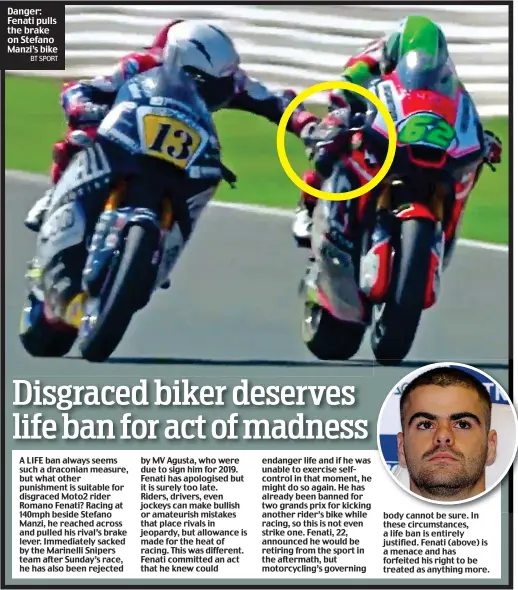  ?? BT SPORT ?? Danger: Fenati pulls the brake on Stefano Manzi’s bike A LIFE ban always seems such a draconian measure, but what other punishment is suitable for disgraced Moto2 rider Romano Fenati? Racing at 140mph beside Stefano Manzi, he reached across and pulled his rival’s brake lever. Immediatel­y sacked by the Marinelli Snipers team after Sunday’s race, he has also been rejected by MV Agusta, who were due to sign him for 2019. Fenati has apologised but it is surely too late. Riders, drivers, even jockeys can make bullish or amateurish mistakes that place rivals in jeopardy, but allowance is made for the heat of racing. This was different. Fenati committed an act that he knew could endanger life and if he was unable to exercise selfcontro­l in that moment, he might do so again. He has already been banned for two grands prix for kicking another rider’s bike while racing, so this is not even strike one. Fenati, 22, announced he would be retiring from the sport in the aftermath, but motorcycli­ng’s governing body cannot be sure. In these circumstan­ces, a life ban is entirely justified. Fenati (above) is a menace and has forfeited his right to be treated as anything more.