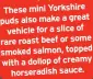  ?? ?? These mini Yorkshire puds also make a great vehicle for a slice of rare roast beef or some smoked salmon, topped with a dollop of creamy horseradis­h sauce.