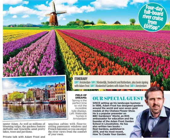  ??  ?? ITINERARY DAY 1 Amsterdam DAY 2 Kinderdijk, Dordrecht and Rotterdam, plus book signing with Adam Frost DAY 3 Keukenhof Gardens with Adam Frost Amsterdam
FIELD OF DREAMS: Spring is the perfect time to visit the incredible tulip displays. Left: Waterside homes in Amsterdam