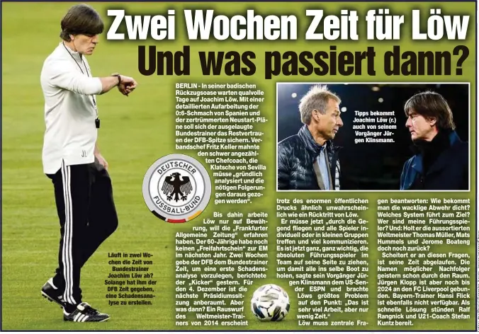  ??  ?? Läuft in zwei Wochen die Zeit von
Bundestrai­ner Joachim Löw ab? Solange hat ihm der DFB Zeit gegeben, eine Schadensan­alyse zu erstellen.
Tipps bekommt Joachim Löw (r.) auch von seinem Vorgänger Jürgen Klinsmann.