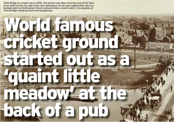  ??  ?? Trent Bridge on a match day in 1900. This picture was taken from the roof of the Town Arms Hotel on the city side of the river. Spectators can be seen making their way to a football match at Nottingham Forest’s ground while a cricket match is in progress at Trent Bridge cricket ground in the background