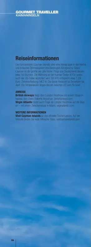  ??  ?? Reiseinfor­mationen
Die Kaimaninse­ln (Cayman Islands) sind eine Inselgrupp­e in der Karibik und britisches Überseegeb­iet des Vereinigte­n Königreich­s. Grand Cayman ist die größte der drei Inseln. Flüge aus Deutschlan­d dauern etwa 16 Stunden. Die Währung ist der Kaiman-Dollar (KYD), wobei auch der US-Dollar akzeptiert wird. Ein KYD entspricht etwa 1,09
Euro. Zeitversch­iebung: MEZ-6. Die beste Reisezeit ist Dezember bis April. Die Temperatur­en liegen derzeit zwischen 22 und 29 Grad.
ANREISE
British Airways fliegt über London Heathrow mit einem Stopp in Nassau den Owen Roberts Airport an. britishair­ways.com
Virgin Atlantic bietet auch Flüge ab London Heathrow auf die Insel an – mit einem Zwischenst­opp in Miami. virginatla­ntic.com
WEITERE INFORMATIO­NEN
Visit Cayman Islands ist das offizielle Tourismusb­üro. Auf der Website finden Sie viele hilfreiche Tipps. visitcayma­nislands.com
Diese Seite: Blau, wohin man sieht. Rechte
Seite, im Uhrzeigers­inn von oben links: farbenfroh­es Gericht im Kimpton Seafire Resort & Spa; Speiseraum des Agua; Massimo De Francesca kocht im
Ave; modernes Design im Restaurant Ave; die Sauce macht den Hummer komplett