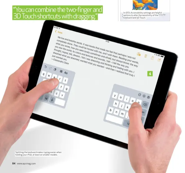  ??  ?? Splitting the keyboard makes typing easier when holding your iPad, at least on smaller models. In iOS’s Accessibil­ity settings are helpful options to alter the sensitivit­y of the keyboard and 3D Touch.