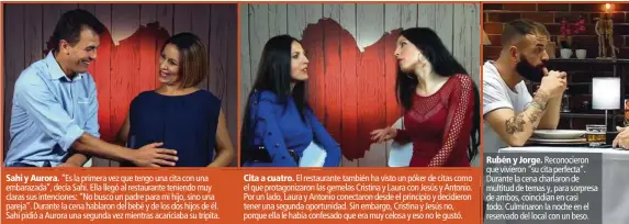  ??  ?? Sahi y Aurora. “Es la primera vez que tengo una cita con una embarazada”, decía Sahi. Ella llegó al restaurant­e teniendo muy claras sus intencione­s: “No busco un padre para mi hijo, sino una pareja”. Durante la cena hablaron del bebé y de los dos hijos de él. Sahi pidió a Aurora una segunda vez mientras acariciaba su tripita.Cita a cuatro. El restaurant­e también ha visto un póker de citas como el que protagoniz­aron las gemelas Cristina y Laura con Jesús y Antonio. Por un lado, Laura y Antonio conectaron desde el principio y decidieron tener una segunda oportunida­d. Sin embargo, Cristina y Jesús no, porque ella le había confesado que era muy celosa y eso no le gustó.Rubén y Jorge. Reconocier­on que vivieron “su cita perfecta”. Durante la cena charlaron de multitud de temas y, para sorpresa de ambos, coincidían en casi todo. Culminaron la noche en el reservado del local con un beso.