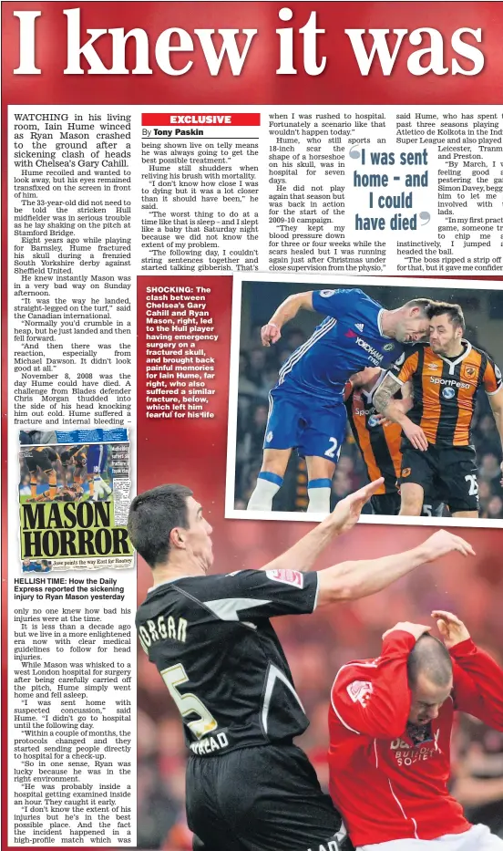  ??  ?? HELLISH TIME: How the Daily Express reported the sickening injury to Ryan Mason yesterday SHOCKING: The clash between Chelsea’s Gary Cahill and Ryan Mason, right, led to the Hull player having emergency surgery on a fractured skull, and brought back painful memories for Iain Hume, far right, who also suffered a similar fracture, below, which left him fearful for his life