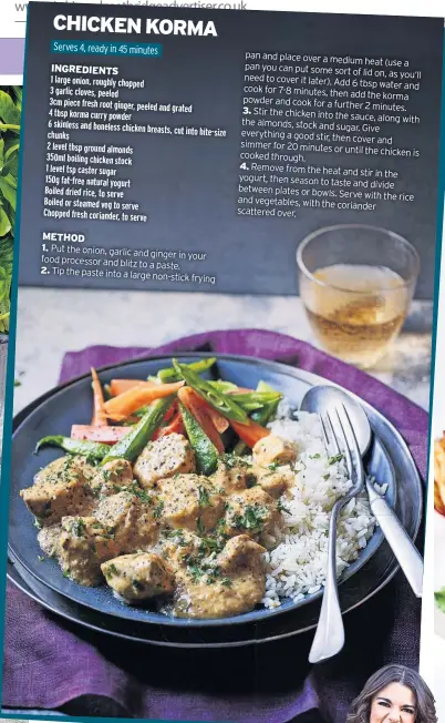  ?? ?? 1. Put the onion, garlic and ginger in your food processor and blitz to a paste.
2. Tip the paste into a large non-stick frying pan and place over a medium heat (use a pan you can put some sort of lid on, as you’ll need to cover it later). Add
6 tbsp water and cook for 7-8 minutes, then add the korma powder and cook for a further
3. 2 minutes. Stir the chicken into the sauce, along with the almonds, stock and sugar. Give everything a good stir, then cover and simmer for 20 minutes or until the chicken is cooked through.
4. Remove from the heat and stir in the yogurt, then season to taste and divide between plates or bowls.
Serve with the rice and vegetables, with the coriander scattered over.