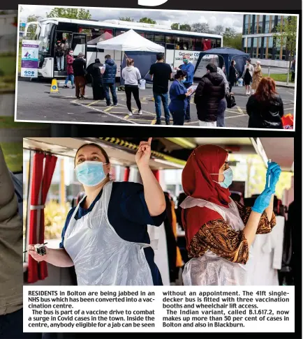  ??  ?? RESIDENTS in Bolton are being jabbed in an NHS bus which has been converted into a vaccinatio­n centre.
The bus is part of a vaccine drive to combat a surge in Covid cases in the town. Inside the centre, anybody eligible for a jab can be seen without an appointmen­t. The 41ft singledeck­er bus is fitted with three vaccinatio­n booths and wheelchair lift access.
The Indian variant, called B.1.61 .2, now makes up more than 50 per cent of cases in Bolton and also in Blackburn.