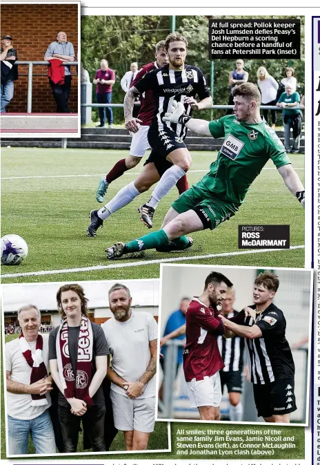  ?? ?? At full spread: Pollok keeper Josh Lumsden defies Peasy’s Del Hepburn a scoring chance before a handful of fans at Petershill Park (inset)
PICTURES: ROSS McDAIRMANT
All smiles: three generation­s of the same family Jim Evans, Jamie Nicoll and Steven Evans (left), as Connor McLaughlin and Jonathan Lyon clash (above)