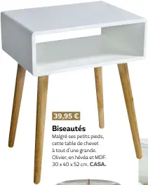  ?? ?? 39,95 € Biseautés Malgré ses petits pieds, cette table de chevet à tout d’une grande. Olivier, en hévéa et MDF. 30 x 40 x 52 cm. Casa.