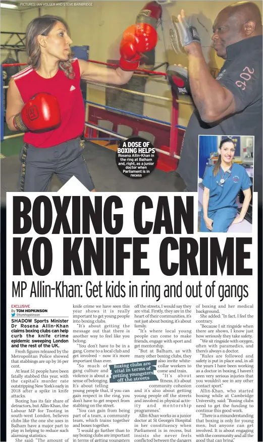  ??  ?? A DOSE OF BOXING HELPS Rosena Allin-Khan in the ring at Balham and, right, as a junior doctor when Parliament is in recess TRIPLE European champion Dina AsherSmith insists she is comfortabl­e with her rising profile after a gritty return to domestic action.Laura Muir won the 1,000m – but was still disappoint­ed not to break Kelly Holmes’ UK record.Asher-Smith, 22, won 100m, 200m and 4x100m European gold in Berlin last week – but finished behind Shaunae MillerUibo in the 200m at Birmingham’s Diamond League meet yesterday.Asked about the spotlight on her since Berlin, Asher-Smith said: “Whether or not you feel comfortabl­e it’s the reality, or whether you want it, it’s there.“That’s what makes you a competitor, that’s what makes you great, whether you can handle it.“I was really happy with how I performed despite being quite tired.”European 1500m champion Muir was frustrated at failing to beat Holmes’ 21-year-old mark, despite a 2mins 33.92sec clocking for first place.“I’m a little disappoint­ed not to get the record, I felt in good shape but it was windy out there,” she said.Reece Prescod also finished second in the 100m as he was pipped by the USA’s Christian Coleman on the line.Coleman clocked 9.938secs with Prescod running a personal best of 9.939secs.Greg Rutherford, competing for the penultimat­e time, finished last in the long jump with an effort of 7.43m.The 2012 Olympic champion will round off his career at the Great City Games in Newcastle next month.