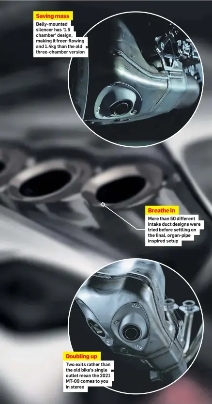  ??  ?? Saving mass
Belly-mounted silencer has ‘1.5 chamber’ design, making it freer-flowing and 1.4kg than the old three-chamber version
Doubling up
Two exits rather than the old bike’s single outlet mean the 2021 MT-09 comes to you in stereo
Breathe in
More than 50 different intake duct designs were tried before settling on the final, organ-pipe inspired setup