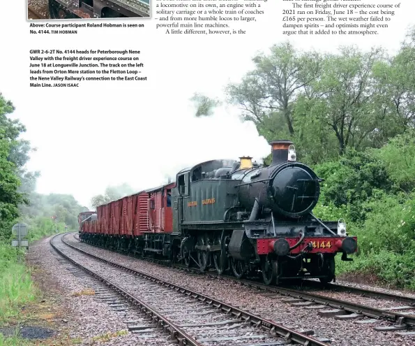  ?? TIM HOBMAN JASON ISAAC ?? Above: Course participan­t Roland Hobman is seen on No. 4144.
GWR 2-6-2T No. 4144 heads for Peterborou­gh Nene Valley with the freight driver experience course on June 18 at Longuevill­e Junction. The track on the left leads from Orton Mere station to the Fletton Loop – the Nene Valley Railway’s connection to the East Coast Main Line.