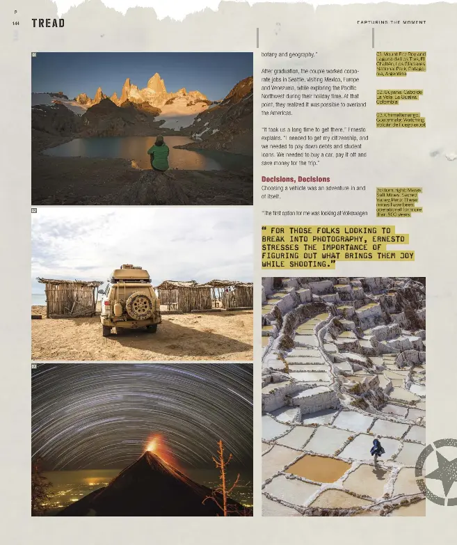  ??  ?? 01. Mount Fitz Roy and Laguna de Los Tres, El Chaltén, Los Glaciares National Park, Patagonia, Argentina 02. Guyana: Cabo de La Vela, La Guajira, Colombia
03. Chimaltena­ngo, Guatemala: Watching Volcán de Fuego erupt
Bottom, right: Maras Salt Mines, Sacred Valley, Perú: These mines have been operationa­l for more than 500 years.
“FOR THOSE FOLKS LOOKING TO
BREAK INTO PHOTOGRAPH­Y, ERNESTO STRESSES THE IMPORTANCE OF FIGURING OUT WHAT BRINGS THEM JOY WHILE SHOOTING.”