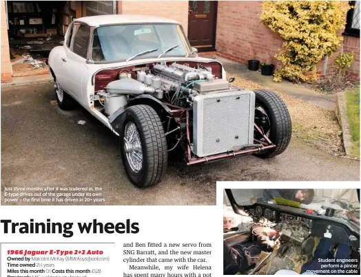  ??  ?? Just three months after it was trailered in, the E-type drives out of the garage under its own power – the first time it has driven in 20+ years Student engineers perform a pincer movement on the cable