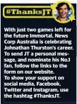  ??  ?? With just two games left for the future Immortal, News Corp Australia is celebratin­g Johnathan Thurston’s career. To send JT a personal message, and nominate his No.1 fan, follow the links to the form on our website.To show your support on social media, Facebook, Twitter and Instagram, use the hashtag #ThanksJT.