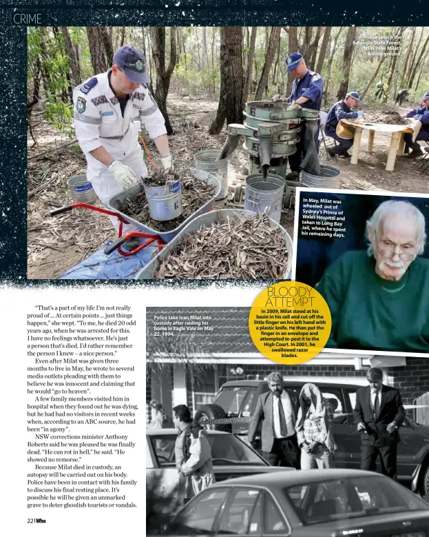  ??  ?? Police take Ivan Milat into custody after raiding his home in Eagle Vale on May 22, 1994.
In May, Milat was wheeled out of Sydney’s Prince of Wales Hospital and taken to Long Bay Jail, where he spent his remaining days.
Police search the Belanglo State Forest, NSW, Ivan Milat’s killing ground.