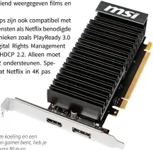  ??  ?? Twee 4K-displays, een geruisloze koeling en een laag energiever­bruik; als je geen gamer bent, heb je voldoende aan de MSI GT 1030 van 80 euro.