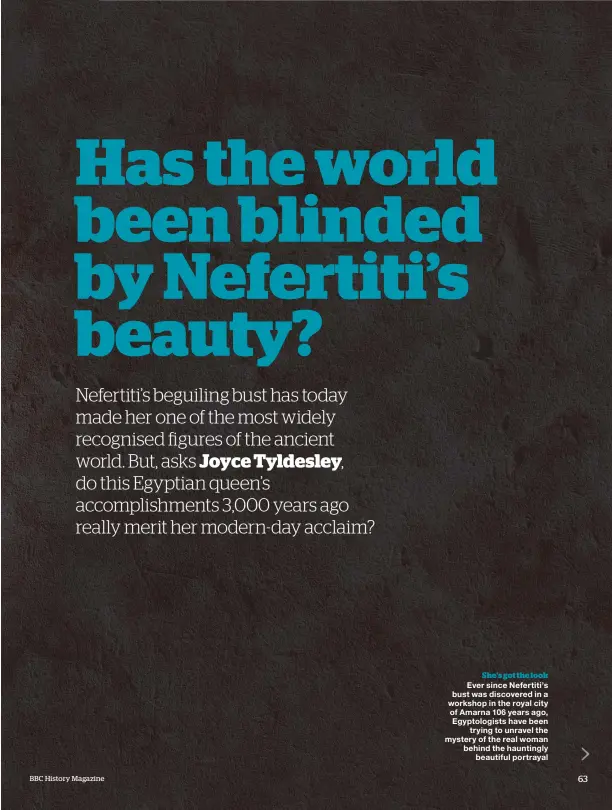  ??  ?? She’s got the look Ever since Nefertiti’s bust was discovered in a workshop in the royal city of Amarna 106 years ago, Egyptologi­sts have been trying to unravel the mystery of the real woman behind the hauntingly beautiful portrayal