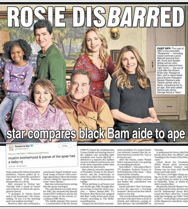  ??  ?? CAST OFF: The cast of ABC’s now-canceled “Roseanne” — including Oscar nominee Laurie Metcalf (second from left, front) and Golden Globe winner John Goodman (second from right, front) — are out of a job after the show’s titular star, Roseanne Barr, sent a racist tweet about former President Barack Obama’s aide Valerie Jarrett, who is black, comparing her to an ape. She also called Democratic donor George Soros a “Nazi.”