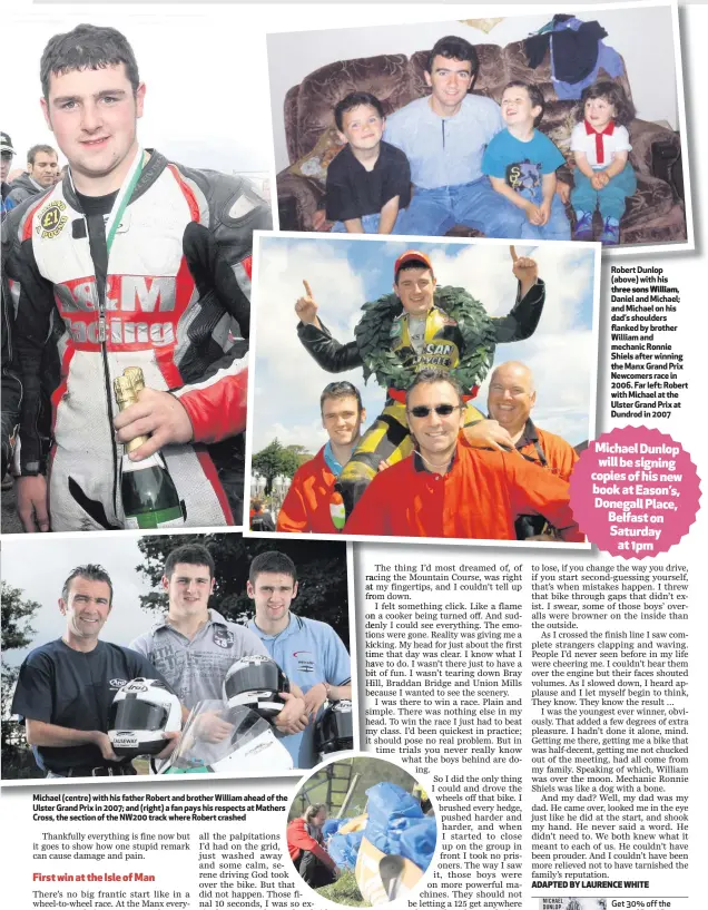  ??  ?? Robert Dunlop (above) with his three sons William, Daniel and Michael; andMichael­onhis dad’s shoulders flanked by brother William and mechanic Ronnie Shiels after winning the Manx Grand Prix Newcomers race in 2006. Far left: Robert with Michael at the Ulster Grand Prix at Dundrod in 2007 Michael (centre) with his father Robert and brother William ahead of the Ulster Grand Prix in 2007; and (right) a fan pays his respects at Mathers Cross, the section of the NW200 track where Robert crashed