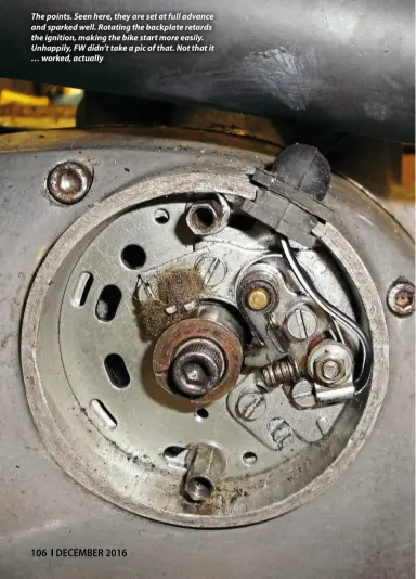  ??  ?? The points. Seen here, they are set at full advance and sparked well. Rotating the backplate retards the ignition, making the bike start more easily. Unhappily, FW didn’t take a pic of that. Not that it … worked, actually