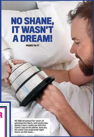  ??  ?? HE HAD dreamed for years of winning the Open, and yesterday Shane Lowry woke up with the Claret Jug on his pillow. And yes, his name was engraved right there on the base…