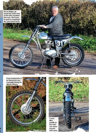  ??  ?? Go on Roger, go round the other side of the bike and look this way. ‘Do I have to pose or anything?’ No, just stand there. Front suspension is by Marzocchi and a popular fitting for classic Mxers. A nice slim profile so the rider can move around with...