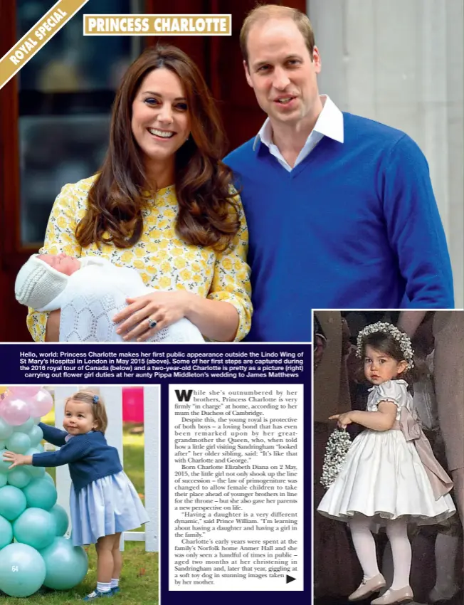  ?? ?? Hello, world: Princess Charlotte makes her first public appearance outside the Lindo Wing of St Mary’s Hospital in London in May 2015 (above). Some of her first steps are captured during the 2016 royal tour of Canada (below) and a two-year-old Charlotte is pretty as a picture (right)
carrying out flower girl duties at her aunty Pippa Middleton’s wedding to James Matthews