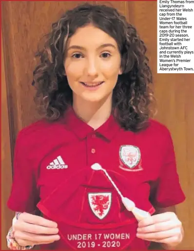  ??  ?? Emily Thomas from Llangyndey­rn received her Welsh cap from the Under-17 Wales Women football team for her three caps during the 2019-20 season. Emily started her football with Johnstown AFC and currently plays in the Welsh Women’s Premier League for Aberystwyt­h Town.