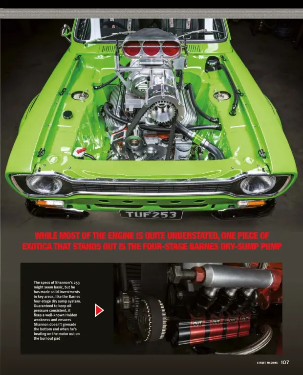  ??  ?? The specs of Shannon’s 253 might seem basic, but he has made solid investment­s in key areas, like the Barnes four-stage dry sump system. Guaranteed to keep oil pressure consistent, it fixes a well-known Holden weakness and ensures Shannon doesn’t grenade the bottom end when he’s beating on the motor out on the burnout pad
WHILE MOST OF THE ENGINE IS QUITE UNDERSTATE­D, ONE PIECE OF EXOTICA THAT STANDS OUT IS THE FOUR-STAGE BARNES DRY-SUMP PUMP