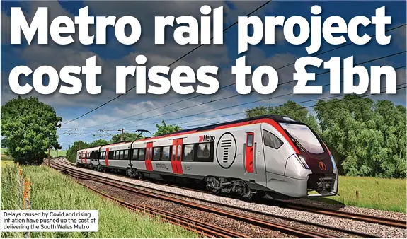  ?? ?? Delays caused by Covid and rising inflation have pushed up the cost of delivering the South Wales Metro