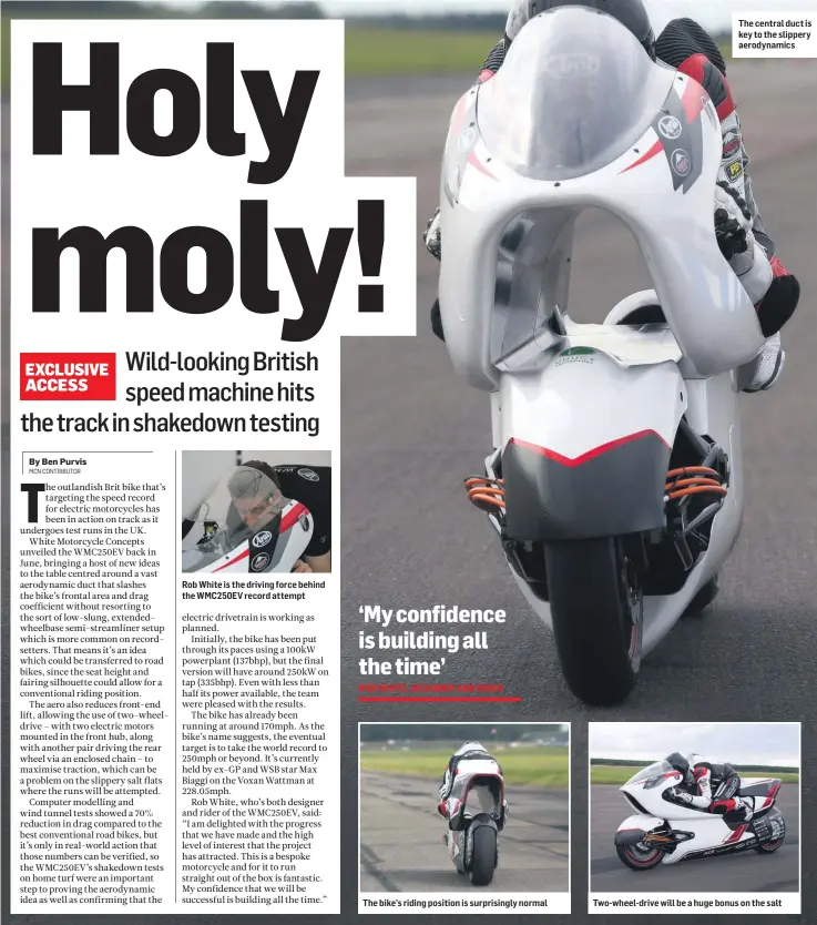  ??  ?? Rob White is the driving force behind the WMC250EV record attempt
The bike’s riding position is surprising­ly normal
The central duct is key to the slippery aerodynami­cs
Two-wheel-drive will be a huge bonus on the salt