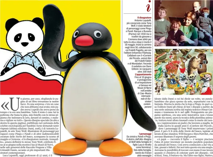  ??  ?? Il disegnator­e Antonio Lupatelli, più conosciuto come Tony Wolf, è stato ideatore di personaggi come Pingu e Pandi. Nacque a Busseto (Parma) nel 1930 ma si trasferì da giovane a Cremona dove abitò per tutta la vita e dove è morto il 18 maggio. Iniziò...