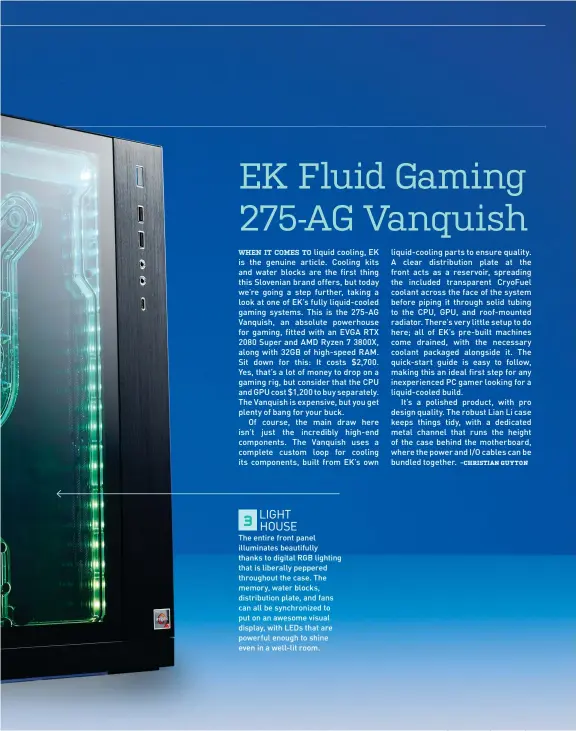  ??  ?? LIGHT
3
HOUSE
The entire front panel illuminate­s beautifull­y thanks to digital RGB lighting that is liberally peppered throughout the case. The memory, water blocks, distributi­on plate, and fans can all be synchroniz­ed to put on an awesome visual display, with LEDs that are powerful enough to shine even in a well-lit room.