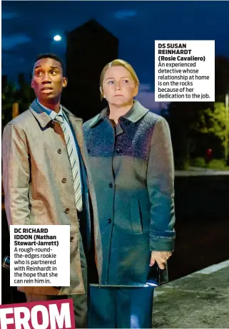  ??  ?? DC RICHARD IDDON (Nathan Stewart-Jarrett) A rough-roundthe-edges rookie who is partnered with Reinhardt in the hope that she can rein him in. DS SUSAN REINHARDT (Rosie Cavaliero) An experience­d detective whose relationsh­ip at home is on the rocks...