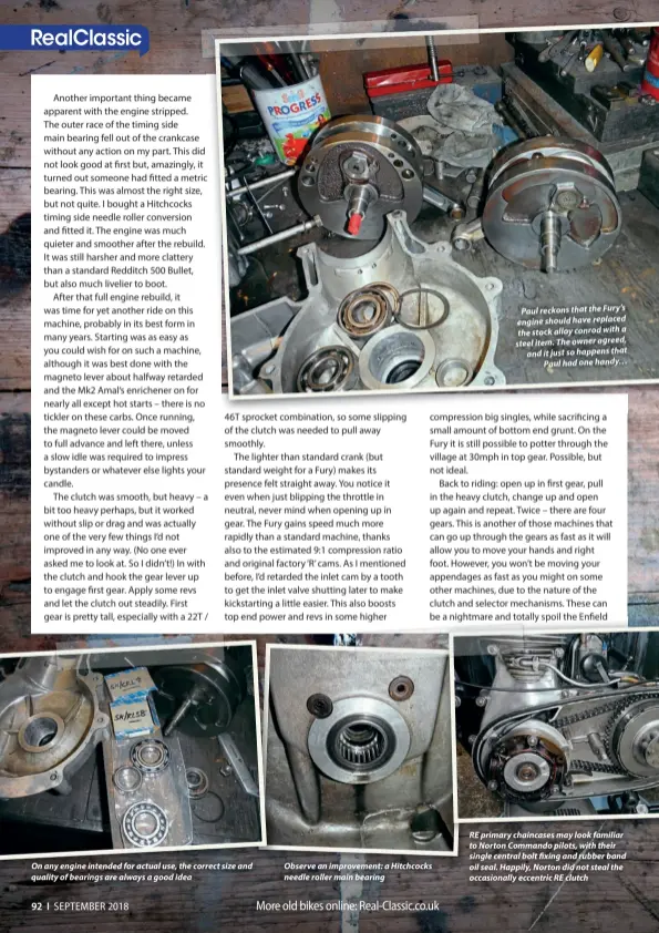  ??  ?? On any engine intended for actual use, the correct size and quality of bearings are always a good idea Observe an improvemen­t: a Hitchcocks needle roller main bearing Paul reckons that the Fury’s engine should have replaced the stock alloy conrod with a steel item. The owner agreed, and it just so happens that Paul had one handy… RE primary chaincases may look familiar to Norton Commando pilots, with their single central bolt fixing and rubber band oil seal. Happily, Norton did not steal the occasional­ly eccentric RE clutch