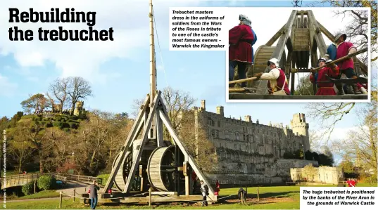 ?? ?? TREBUCHET MASTERS DRESS IN THE UNIFORMS OF SOLDIERS FROM THE WARS OF THE ROSES IN TRIBUTE TO ONE OF THE CASTLE’S MOST FAMOUS OWNERS – WARWICK THE KINGMAKER
THE HUGE TREBUCHET IS POSITIONED BY THE BANKS OF THE RIVER AVON IN
THE GROUNDS OF WARWICK CASTLE