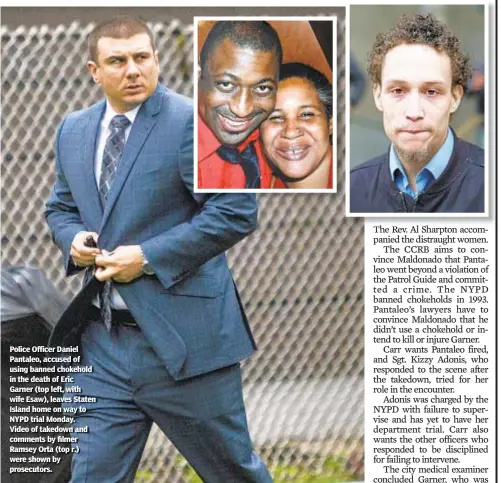  ??  ?? Police Officer Daniel Pantaleo, accused of using banned chokehold in the death of Eric Garner (top left, with wife Esaw), leaves Staten Island home on way to NYPD trial Monday. Video of takedown and comments by filmer Ramsey Orta (top r.) were shown by prosecutor­s.