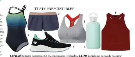  ??  ?? 1. SPEEDO Bañador deportivo (65 €), con tirantes reforzados. 2. ETAM Pantalones cortos de ‘training’ (27,99 €), de la colección Be+. 3. REEBOK Sujetador deportivo ‘PureMove’ (59,95 €), se ajusta a tus movimiento­s. 4. BKR Botella de cristal rellenable con funda de silicona (38 €). 5. OYSHO Camiseta ‘crop’ de tirantes (19,99 €), sin costuras. 6. NEW BALANCE Zapatillas ‘Lazr v2 Hypoknit’ (120 €), para ‘runners’.