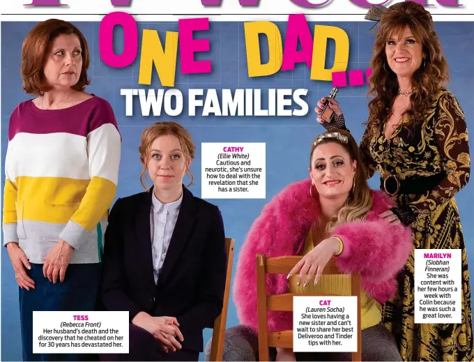  ??  ?? TESS (Rebecca Front)
Her husband’s death and the discovery that he cheated on her for 30 years has devastated her.
CATHY (Ellie White)
Cautious and neurotic, she’s unsure how to deal with the revelation that she has a sister.
CAT (Lauren Socha)
She loves having a new sister and can’t wait to share her best Deliveroo and Tinder tips with her.
MARILYN (Siobhan Finneran)
She was content with her few hours a week with Colin because he was such a great lover.